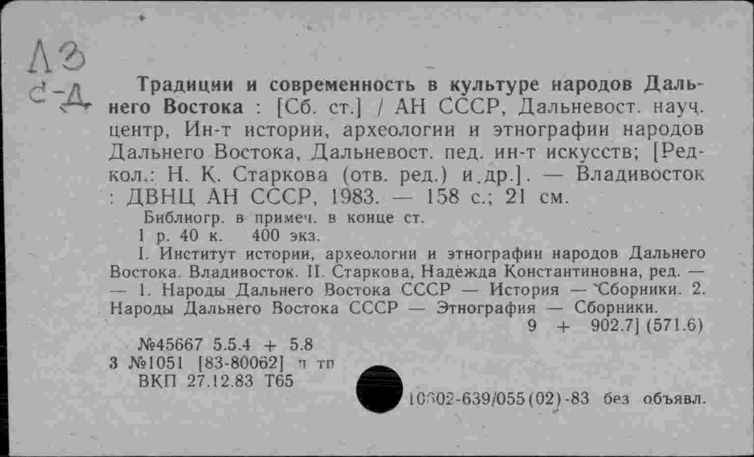 ﻿Традиции и современность в культуре народов Дальнего Востока : [Сб. ст.] / АН СССР, Дальневост. науч, центр, Ин-т истории, археологии и этнографии народов Дальнего Востока, Дальневост. пед. ин-т искусств; [Ред-кол.: Н. К. Старкова (отв. ред.) и др.]. — Владивосток : ДВНЦ АН СССР, 1983. — 158 с.; 21 см.
Библиогр. в примем, в конце ст.
1 р. 40 к. 400 экз.
I. Институт истории, археологии и этнографии народов Дальнего Востока. Владивосток. II. Старкова, Надежда Константиновна, ред. — — 1. Народы Дальнего Востока СССР — История —'Сборники. 2. Народы Дальнего Востока СССР — Этнография — Сборники.
9 + 902.7] (571.6)
№45667 5.5.4 + 5.8
3 №1051 [83-80062] п тп _______
ВКП 27.12.83 Т65
10302-639/055 (02)-83 без объявл.